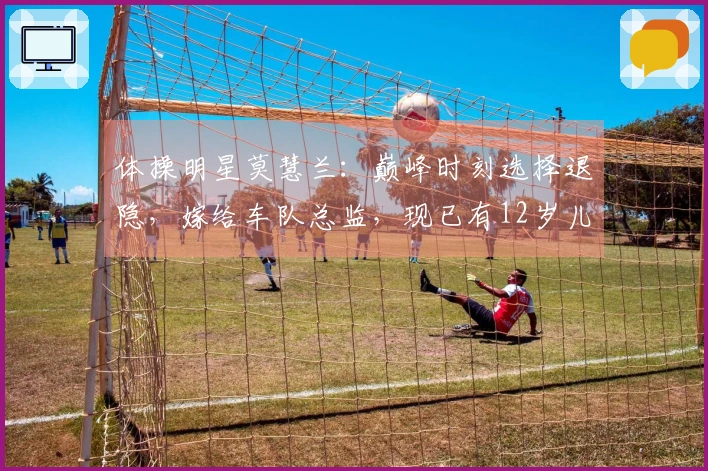 体操明星莫慧兰：巅峰时刻选择退隐，嫁给车队总监，现已有12岁儿子